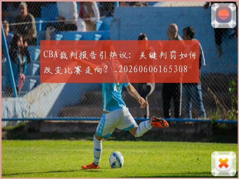 CBA裁判报告引热议:关键判罚如何改变比赛走向?_20260606165308