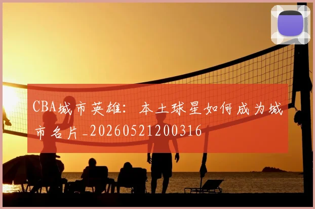 CBA城市英雄：本土球星如何成为城市名片_20260521200316