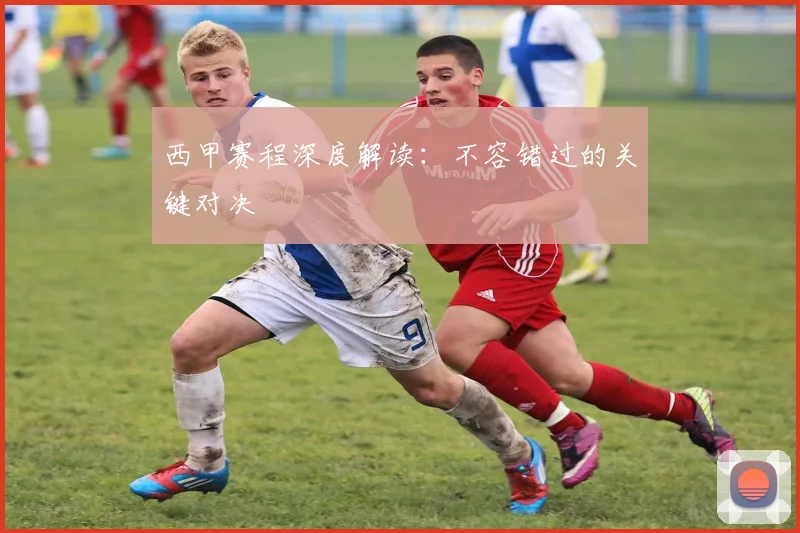 西甲赛程深度解读：不容错过的关键对决