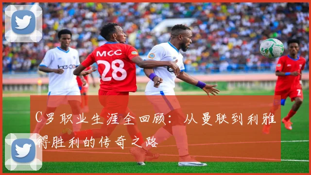 C罗职业生涯全回顾:从曼联到利雅得胜利的传奇之路