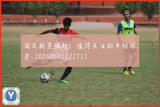 国足新星崛起:值得关注的年轻球员_20260601222711