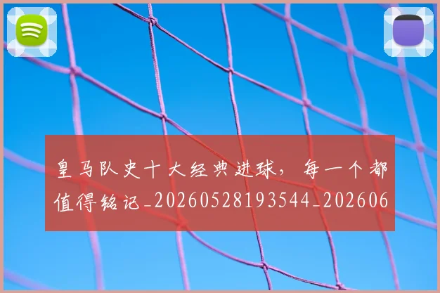 皇马队史十大经典进球,每一个都值得铭记_20260528193544_20260609234217