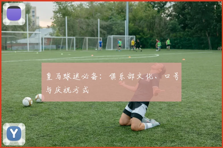 皇马球迷必备：俱乐部文化、口号与庆祝方式