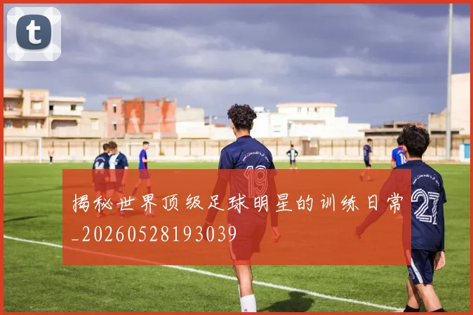 揭秘世界顶级足球明星的训练日常_20260528193039