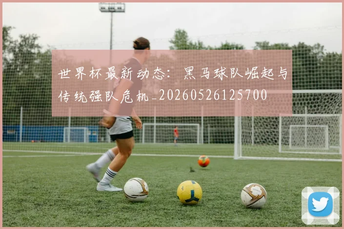 世界杯最新动态：黑马球队崛起与传统强队危机_20260526125700