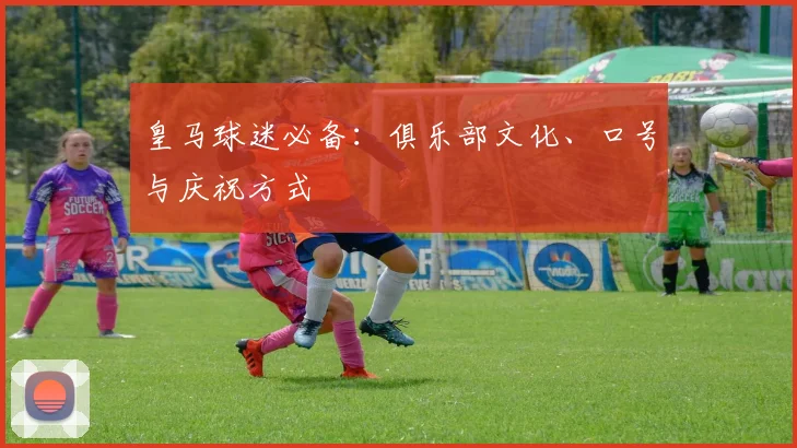 皇马球迷必备:俱乐部文化、口号与庆祝方式